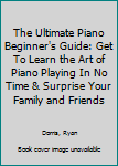 The Ultimate Piano Beginner's Guide: Get to Learn the Art of Piano Playing in No Time & Surprise Your Family and Friends