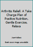 Paperback Arthritis Relief: A Take Charge Plan of Positive Nutrition, Gentle Exercise, Relaxa Book