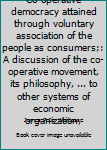 Co-operative democracy attained through voluntary association of the people as consumers;: A discussion of the co-operative movement, its philosophy, ... to other systems of economic organization,