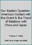 Our Eastern Question: America's Contact with the Orient & the Trend of Relations with China and Japan