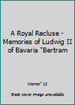 A Royal Recluse - Memories of Ludwig II of Bavaria "Bertram