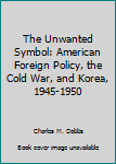 Hardcover The Unwanted Symbol: American Foreign Policy, the Cold War, and Korea, 1945-1950 Book