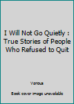 I Will Not Go Quietly : True Stories of People Who Refused to Quit