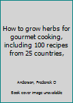 How to grow herbs for gourmet cooking, including 100 recipes from 25 countries,