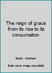 The reign of grace from its rise to its consumation