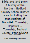 Bible, axe, and plow: A history of the Northern Bedford County School District area, including the municipalities of Bloomfield Township, Hopewell ... Township, Bedford County, Pennsylvania