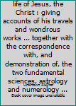 Known and unknown life of Jesus, the Christ : giving accounts of his travels and wondrous works ... together with the correspondence with, and demonstration of, the two fundamental sciences, astrology
