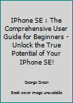 Paperback IPhone SE : The Comprehensive User Guide for Beginners - Unlock the True Potential of Your IPhone SE! Book