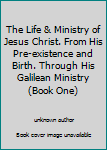 The Life & Ministry of Jesus Christ. From His Pre-existence and Birth. Through His Galilean Ministry