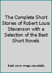 The Complete Short Stories of Robert Louis Stevenson with a Selection of the Best Short Novels