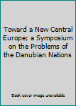 Unknown Binding Toward a New Central Europe; a Symposium on the Problems of the Danubian Nations Book