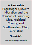 Hardcover A Peaceable Pilgrimage: Quakers Migration and the Creation of Leesburg, Ohio, Highland County, and Southwestern Ohio, 1775-1820 Book