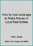 Hardcover How to Use Leverage to Make Money in Local Real Estate Book
