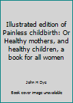 Illustrated edition of Painless childbirth: Or Healthy mothers, and healthy children, a book for all women