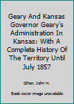 Geary And Kansas Governor Geary's Administration In Kansas: With A Complete History Of The Territory Until July 1857
