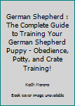 German Shepherd: The Complete Guide To Training Your German Shepherd Puppy - Obedience, Potty, And Crate Training!