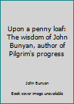 Upon a penny loaf: The wisdom of John Bunyan, author of Pilgrim's progress