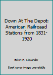 Unknown Binding Down At The Depot: American Railroaad Stations from 1831-1920 Book