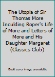 The Utopia of Sir Thomas More Inculding Roper's Life of More and Letters of More and His Daughter Margaret (Classics Club)