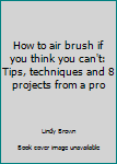 Unknown Binding How to air brush if you think you can't: Tips, techniques and 8 projects from a pro Book