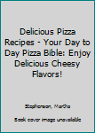 Delicious Pizza Recipes - Your Day to Day Pizza Bible: Enjoy Delicious Cheesy Flavors!