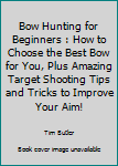 Paperback Bow Hunting for Beginners : How to Choose the Best Bow for You, Plus Amazing Target Shooting Tips and Tricks to Improve Your Aim! Book