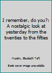 I Remember, Do You? A Nostalgic Look At Yesterday From The Twenties--To The Fifties