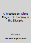 Hardcover A Treatise on White Magic: Or the Way of the Disciple Book