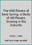 Hardcover The Wild Flowers of Early Spring, a Study of 100 Flowers Growing in the Suburbs Book