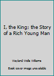 Unknown Binding I, the King; the Story of a Rich Young Man Book