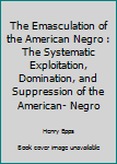 Paperback The Emasculation of the American Negro : The Systematic Exploitation, Domination, and Suppression of the American- Negro Book