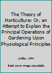 Hardcover The Theory of Horticulture: Or, an Attempt to Explain the Principal Operations of Gardening Upon Physiological Principles Book