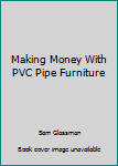 Making Money with PVC Pipe Furniture: Including Making Money with Stained Glass