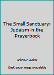 Unknown Binding The Small Sanctuary: Judaism in the Prayerbook Book