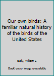 Our own birds: A familiar natural history of the birds of the United States