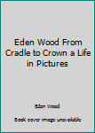 Unknown Binding Eden Wood From Cradle to Crown a Life in Pictures Book
