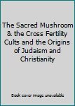 The Sacred Mushroom & the Cross Fertility Cults and the Origins of Judaism and Christianity