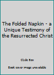 Unknown Binding The Folded Napkin - a Unique Testimony of the Resurrected Christ Book