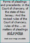 Forms of pleadings and precedents; in the Court of chancery, of the state of New Jersey,: And the revised rules of the Court of chancery, rules of the ... on matters of pleadings and practice
