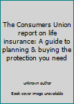 The Consumers Union report on life insurance: A guide to planning & buying the protection you need