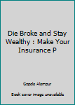 Die Broke and Wealthy : Make Your Insurance Pay off While You're Still Alive