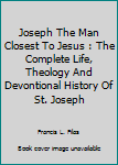 Joseph The Man Closest To Jesus : The Complete Life, Theology And Devontional History Of St. Joseph