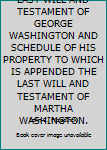 LAST WILL AND TESTAMENT OF GEORGE WASHINGTON AND SCHEDULE OF HIS PROPERTY TO WHICH IS APPENDED THE LAST WILL AND TESTAMENT OF MARTHA WASHINGTON.