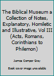 The Biblical Museum a Collection of Notes, Explanatory, Homiletic and Illustrative, Vol III (Acts, Romans, Corinthians to Philemon)