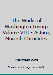 The Works of Washington Irving: Volume VIII - Astoria, Moorish Chronicles