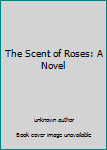 Unknown Binding The Scent of Roses: A Novel Book
