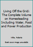 Living off the Grid: The Complete Volume on Homesteading including Water, Food and Power Production