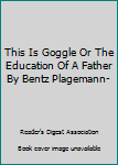 This Is Goggle Or The Education Of A Father By Bentz Plagemann-