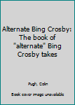 Unknown Binding Alternate Bing Crosby: The book of "alternate" Bing Crosby takes Book