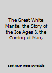 The Great White Mantle, the Story of the Ice Ages & the Coming of Man,
